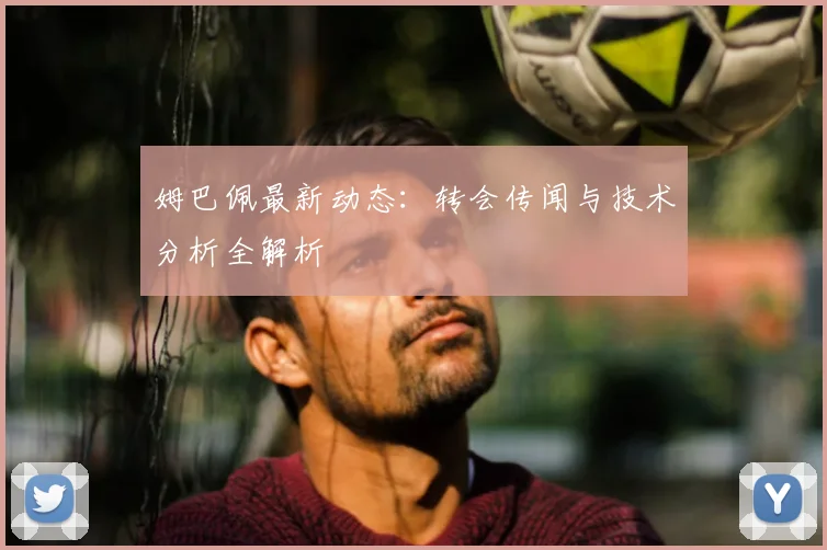 姆巴佩最新动态：转会传闻与技术分析全解析