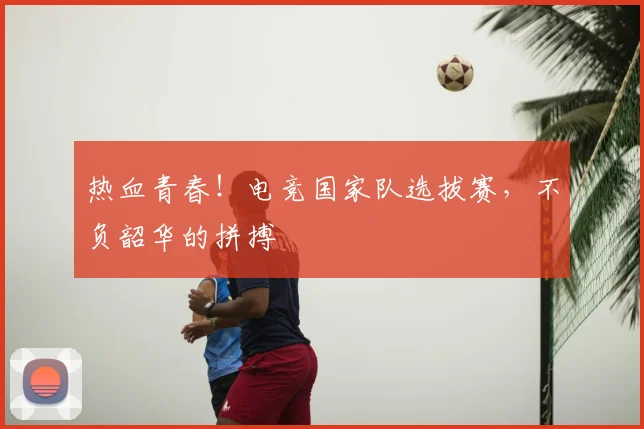 热血青春！电竞国家队选拔赛，不负韶华的拼搏