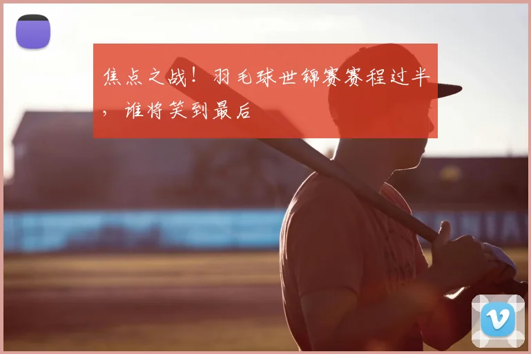 焦点之战！羽毛球世锦赛赛程过半，谁将笑到最后