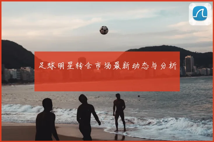 足球明星转会市场最新动态与分析