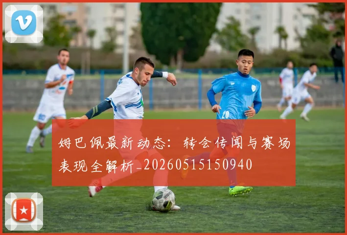 姆巴佩最新动态：转会传闻与赛场表现全解析_20260515150940