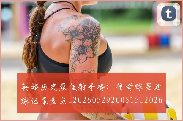 英超历史最佳射手榜：传奇球星进球记录盘点_20260529200515_20260610170033
